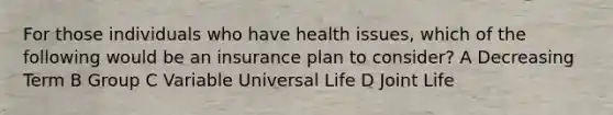 For those individuals who have health issues, which of the following would be an insurance plan to consider? A Decreasing Term B Group C Variable Universal Life D Joint Life