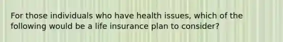 For those individuals who have health issues, which of the following would be a life insurance plan to consider?