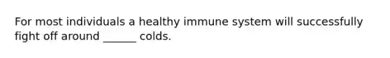 For most individuals a healthy immune system will successfully fight off around ______ colds.