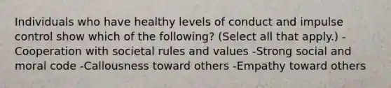 Individuals who have healthy levels of conduct and impulse control show which of the following? (Select all that apply.) -Cooperation with societal rules and values -Strong social and moral code -Callousness toward others -Empathy toward others