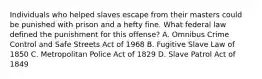 Individuals who helped slaves escape from their masters could be punished with prison and a hefty fine. What federal law defined the punishment for this offense? A. Omnibus Crime Control and Safe Streets Act of 1968 B. Fugitive Slave Law of 1850 C. Metropolitan Police Act of 1829 D. Slave Patrol Act of 1849