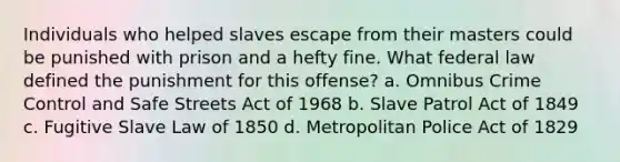 Individuals who helped slaves escape from their masters could be punished with prison and a hefty fine. What federal law defined the punishment for this offense? a. Omnibus Crime Control and Safe Streets Act of 1968 b. Slave Patrol Act of 1849 c. Fugitive Slave Law of 1850 d. Metropolitan Police Act of 1829