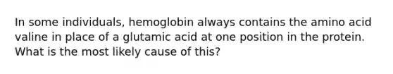 In some individuals, hemoglobin always contains the amino acid valine in place of a glutamic acid at one position in the protein. What is the most likely cause of this?