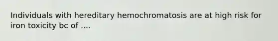 Individuals with hereditary hemochromatosis are at high risk for iron toxicity bc of ....