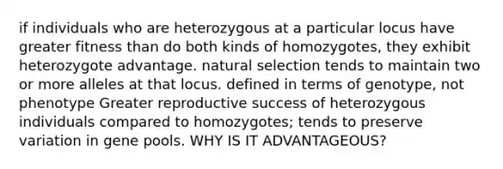 if individuals who are heterozygous at a particular locus have greater fitness than do both kinds of homozygotes, they exhibit heterozygote advantage. natural selection tends to maintain two or more alleles at that locus. defined in terms of genotype, not phenotype Greater reproductive success of heterozygous individuals compared to homozygotes; tends to preserve variation in gene pools. WHY IS IT ADVANTAGEOUS?