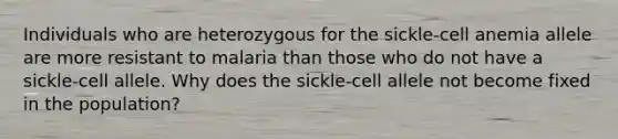 Individuals who are heterozygous for the sickle-cell anemia allele are more resistant to malaria than those who do not have a sickle-cell allele. Why does the sickle-cell allele not become fixed in the population?