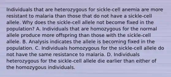 Individuals that are heterozygous for sickle-cell anemia are more resistant to malaria than those that do not have a sickle-cell allele. Why does the sickle-cell allele not become fixed in the population? A. Individuals that are homozygous for the normal allele produce more offspring than those with the sickle-cell allele. B. Analysis indicates the allele is becoming fixed in the population. C. Individuals homozygous for the sickle-cell allele do not have the same resistance to malaria. D. Individuals heterozygous for the sickle-cell allele die earlier than either of the homozygous individuals.