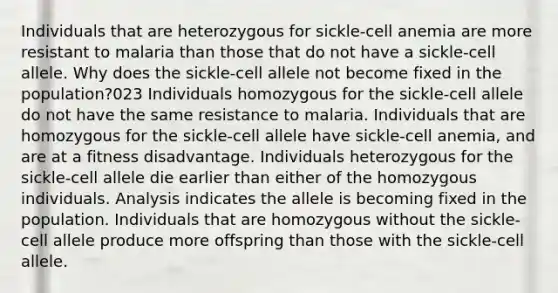 Individuals that are heterozygous for sickle-cell anemia are more resistant to malaria than those that do not have a sickle-cell allele. Why does the sickle-cell allele not become fixed in the population?023 Individuals homozygous for the sickle-cell allele do not have the same resistance to malaria. Individuals that are homozygous for the sickle-cell allele have sickle-cell anemia, and are at a fitness disadvantage. Individuals heterozygous for the sickle-cell allele die earlier than either of the homozygous individuals. Analysis indicates the allele is becoming fixed in the population. Individuals that are homozygous without the sickle-cell allele produce more offspring than those with the sickle-cell allele.