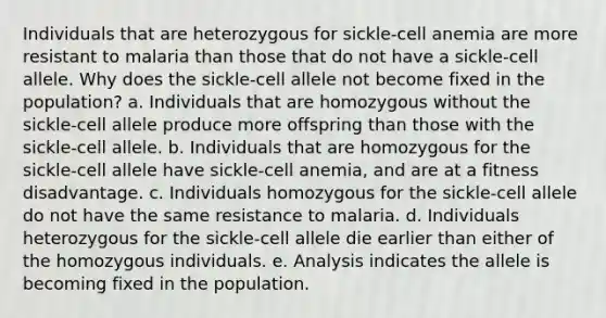 Individuals that are heterozygous for sickle-cell anemia are more resistant to malaria than those that do not have a sickle-cell allele. Why does the sickle-cell allele not become fixed in the population? a. Individuals that are homozygous without the sickle-cell allele produce more offspring than those with the sickle-cell allele. b. Individuals that are homozygous for the sickle-cell allele have sickle-cell anemia, and are at a fitness disadvantage. c. Individuals homozygous for the sickle-cell allele do not have the same resistance to malaria. d. Individuals heterozygous for the sickle-cell allele die earlier than either of the homozygous individuals. e. Analysis indicates the allele is becoming fixed in the population.