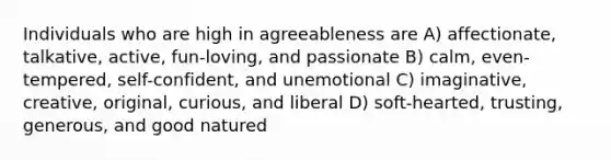 Individuals who are high in agreeableness are A) affectionate, talkative, active, fun-loving, and passionate B) calm, even-tempered, self-confident, and unemotional C) imaginative, creative, original, curious, and liberal D) soft-hearted, trusting, generous, and good natured