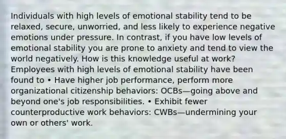 Individuals with high levels of emotional stability tend to be relaxed, secure, unworried, and less likely to experience negative emotions under pressure. In contrast, if you have low levels of emotional stability you are prone to anxiety and tend to view the world negatively. How is this knowledge useful at work? Employees with high levels of emotional stability have been found to • Have higher job performance, perform more organizational citizenship behaviors: OCBs—going above and beyond one's job responsibilities. • Exhibit fewer counterproductive work behaviors: CWBs—undermining your own or others' work.