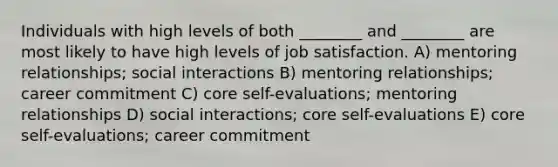 Individuals with high levels of both ________ and ________ are most likely to have high levels of job satisfaction. A) mentoring relationships; social interactions B) mentoring relationships; career commitment C) core self-evaluations; mentoring relationships D) social interactions; core self-evaluations E) core self-evaluations; career commitment