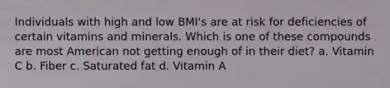 Individuals with high and low BMI's are at risk for deficiencies of certain vitamins and minerals. Which is one of these compounds are most American not getting enough of in their diet? a. ​Vitamin C b. ​Fiber c. Saturated fat d. Vitamin A