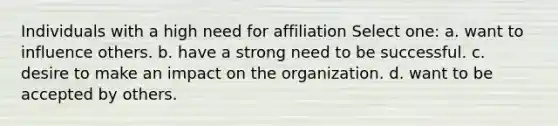 Individuals with a high need for affiliation Select one: a. want to influence others. b. have a strong need to be successful. c. desire to make an impact on the organization. d. want to be accepted by others.