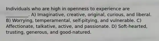 Individuals who are high in openness to experience are __________. A) Imaginative, creative, original, curious, and liberal. B) Worrying, temperamental, self-pitying, and vulnerable. C) Affectionate, talkative, active, and passionate. D) Soft-hearted, trusting, generous, and good-natured.