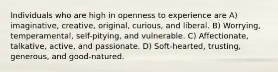 Individuals who are high in openness to experience are A) imaginative, creative, original, curious, and liberal. B) Worrying, temperamental, self-pitying, and vulnerable. C) Affectionate, talkative, active, and passionate. D) Soft-hearted, trusting, generous, and good-natured.