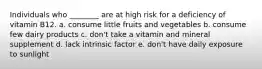 Individuals who ________ are at high risk for a deficiency of vitamin B12. a. consume little fruits and vegetables b. consume few dairy products c. don't take a vitamin and mineral supplement d. lack intrinsic factor e. don't have daily exposure to sunlight