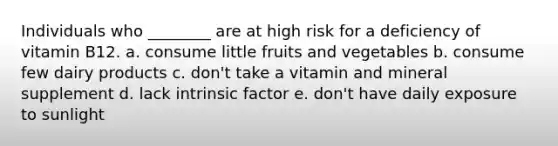 Individuals who ________ are at high risk for a deficiency of vitamin B12. a. consume little fruits and vegetables b. consume few dairy products c. don't take a vitamin and mineral supplement d. lack intrinsic factor e. don't have daily exposure to sunlight