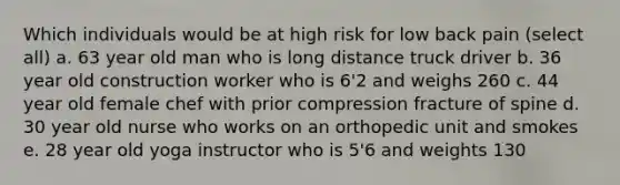 Which individuals would be at high risk for low back pain (select all) a. 63 year old man who is long distance truck driver b. 36 year old construction worker who is 6'2 and weighs 260 c. 44 year old female chef with prior compression fracture of spine d. 30 year old nurse who works on an orthopedic unit and smokes e. 28 year old yoga instructor who is 5'6 and weights 130