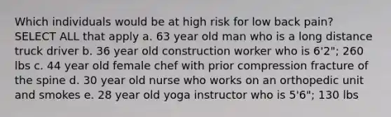 Which individuals would be at high risk for low back pain? SELECT ALL that apply a. 63 year old man who is a long distance truck driver b. 36 year old construction worker who is 6'2"; 260 lbs c. 44 year old female chef with prior compression fracture of the spine d. 30 year old nurse who works on an orthopedic unit and smokes e. 28 year old yoga instructor who is 5'6"; 130 lbs