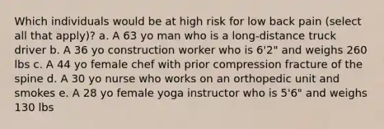 Which individuals would be at high risk for low back pain (select all that apply)? a. A 63 yo man who is a long-distance truck driver b. A 36 yo construction worker who is 6'2" and weighs 260 lbs c. A 44 yo female chef with prior compression fracture of the spine d. A 30 yo nurse who works on an orthopedic unit and smokes e. A 28 yo female yoga instructor who is 5'6" and weighs 130 lbs