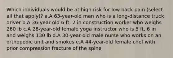 Which individuals would be at high risk for low back pain (select all that apply)? a.A 63-year-old man who is a long-distance truck driver b.A 36-year-old 6 ft, 2 in construction worker who weighs 260 lb c.A 28-year-old female yoga instructor who is 5 ft, 6 in and weighs 130 lb d.A 30-year-old male nurse who works on an orthopedic unit and smokes e.A 44-year-old female chef with prior compression fracture of the spine