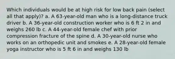 Which individuals would be at high risk for low back pain (select all that apply)? a. A 63-year-old man who is a long-distance truck driver b. A 36-year-old construction worker who is 6 ft 2 in and weighs 260 lb c. A 44-year-old female chef with prior compression fracture of the spine d. A 30-year-old nurse who works on an orthopedic unit and smokes e. A 28-year-old female yoga instructor who is 5 ft 6 in and weighs 130 lb