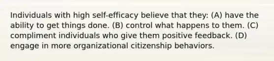 Individuals with high self-efficacy believe that they: (A) ​have the ability to get things done. (B) ​control what happens to them. (C) ​compliment individuals who give them positive feedback. (D) ​engage in more organizational citizenship behaviors.