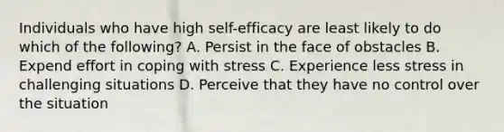 Individuals who have high self-efficacy are least likely to do which of the following? A. Persist in the face of obstacles B. Expend effort in coping with stress C. Experience less stress in challenging situations D. Perceive that they have no control over the situation