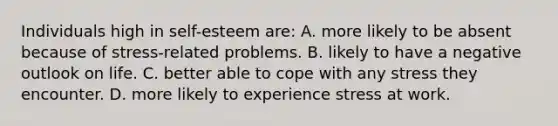 Individuals high in self-esteem are: A. more likely to be absent because of stress-related problems. B. likely to have a negative outlook on life. C. better able to cope with any stress they encounter. D. more likely to experience stress at work.