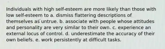 Individuals with high self-esteem are more likely than those with low self-esteem to a. dismiss flattering descriptions of themselves as untrue. b. associate with people whose attitudes and personality are very similar to their own. c. experience an external locus of control. d. underestimate the accuracy of their own beliefs. e. work persistently at difficult tasks.