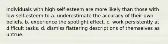 Individuals with high self-esteem are more likely than those with low self-esteem to a. underestimate the accuracy of their own beliefs. b. experience the spotlight effect. c. work persistently at difficult tasks. d. dismiss flattering descriptions of themselves as untrue.