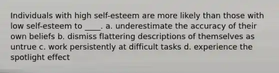 Individuals with high self-esteem are more likely than those with low self-esteem to ____. a. underestimate the accuracy of their own beliefs b. dismiss flattering descriptions of themselves as untrue c. work persistently at difficult tasks d. experience the spotlight effect