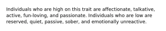 Individuals who are high on this trait are affectionate, talkative, active, fun-loving, and passionate. Individuals who are low are reserved, quiet, passive, sober, and emotionally unreactive.