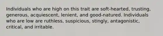 Individuals who are high on this trait are soft-hearted, trusting, generous, acquiescent, lenient, and good-natured. Individuals who are low are ruthless, suspicious, stingly, antagonistic, critical, and irritable.