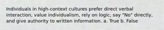 Individuals in high-context cultures prefer direct verbal interaction, value individualism, rely on logic, say "No" directly, and give authority to written information. a. True b. False