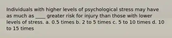 Individuals with higher levels of psychological stress may have as much as ____ greater risk for injury than those with lower levels of stress. a. 0.5 times b. 2 to 5 times c. 5 to 10 times d. 10 to 15 times