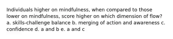 Individuals higher on mindfulness, when compared to those lower on mindfulness, score higher on which dimension of flow? a. skills-challenge balance b. merging of action and awareness c. confidence d. a and b e. a and c