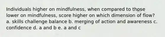 Individuals higher on mindfulness, when compared to those lower on mindfulness, score higher on which dimension of flow? a. skills challenge balance b. merging of action and awareness c. confidence d. a and b e. a and c