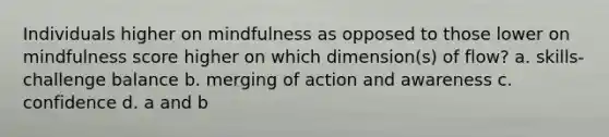 Individuals higher on mindfulness as opposed to those lower on mindfulness score higher on which dimension(s) of flow? a. skills-challenge balance b. merging of action and awareness c. confidence d. a and b