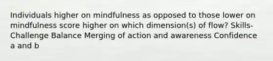 Individuals higher on mindfulness as opposed to those lower on mindfulness score higher on which dimension(s) of flow? Skills-Challenge Balance Merging of action and awareness Confidence a and b