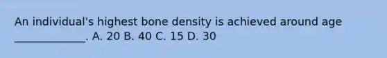 An individual's highest bone density is achieved around age _____________. A. 20 B. 40 C. 15 D. 30