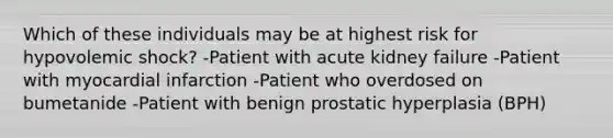 Which of these individuals may be at highest risk for hypovolemic shock? -Patient with acute kidney failure -Patient with myocardial infarction -Patient who overdosed on bumetanide -Patient with benign prostatic hyperplasia (BPH)