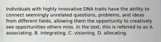 Individuals with highly innovative DNA traits have the ability to connect seemingly unrelated questions, problems, and ideas from different fields, allowing them the opportunity to creatively see opportunities others miss. In the text, this is referred to as A. associating. B. integrating. C. visioning. D. allocating.