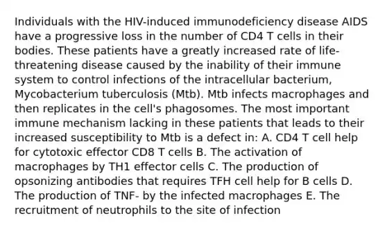 Individuals with the HIV-induced immunodeficiency disease AIDS have a progressive loss in the number of CD4 T cells in their bodies. These patients have a greatly increased rate of life-threatening disease caused by the inability of their immune system to control infections of the intracellular bacterium, Mycobacterium tuberculosis (Mtb). Mtb infects macrophages and then replicates in the cell's phagosomes. The most important immune mechanism lacking in these patients that leads to their increased susceptibility to Mtb is a defect in: A. CD4 T cell help for cytotoxic effector CD8 T cells B. The activation of macrophages by TH1 effector cells C. The production of opsonizing antibodies that requires TFH cell help for B cells D. The production of TNF- by the infected macrophages E. The recruitment of neutrophils to the site of infection