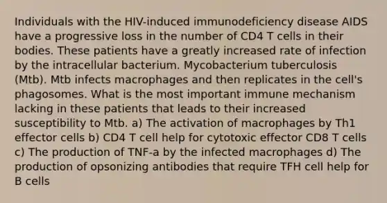 Individuals with the HIV-induced immunodeficiency disease AIDS have a progressive loss in the number of CD4 T cells in their bodies. These patients have a greatly increased rate of infection by the intracellular bacterium. Mycobacterium tuberculosis (Mtb). Mtb infects macrophages and then replicates in the cell's phagosomes. What is the most important immune mechanism lacking in these patients that leads to their increased susceptibility to Mtb. a) The activation of macrophages by Th1 effector cells b) CD4 T cell help for cytotoxic effector CD8 T cells c) The production of TNF-a by the infected macrophages d) The production of opsonizing antibodies that require TFH cell help for B cells