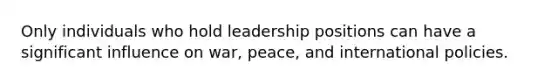 Only individuals who hold leadership positions can have a significant influence on war, peace, and international policies.