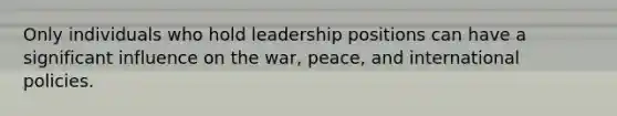 Only individuals who hold leadership positions can have a significant influence on the war, peace, and international policies.