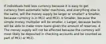 If individuals hold less currency because it is easy to get currency from automatic teller machines, and everything else is the same, will the money supply be larger or smaller? a Smaller, because currency is in M(1) and M(2). b Smaller, because the simple money multiplier will be smaller. c Larger, because banks will be able to make more loans given the amount of reserves. d The money supply will not be affected because the currency will most likely be deposited in checking accounts and be counted as part of M(1) or M(2).