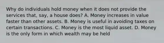 Why do individuals hold money when it does not provide the services that, say, a house does? A. Money increases in value faster than other assets. B. Money is useful in avoiding taxes on certain transactions. C. Money is the most liquid asset. D. Money is the only form in which wealth may be held